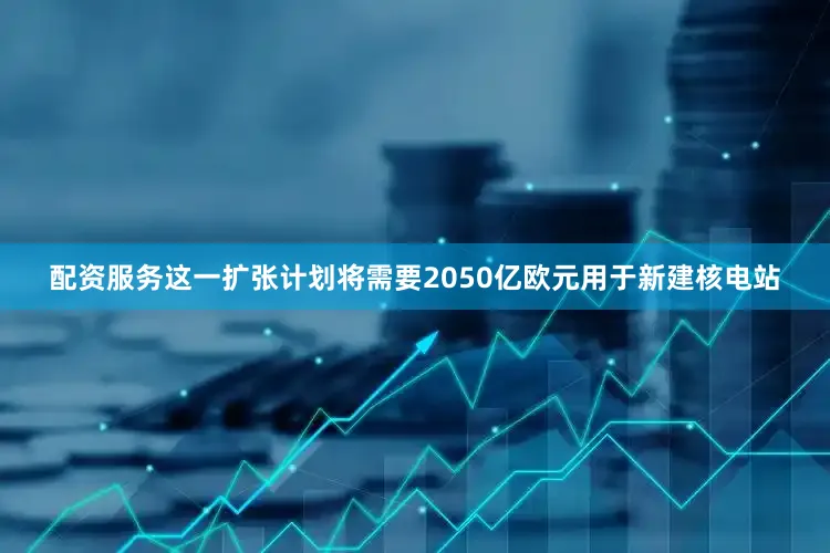 配资服务这一扩张计划将需要2050亿欧元用于新建核电站