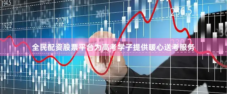 全民配资股票平台为高考学子提供暖心送考服务