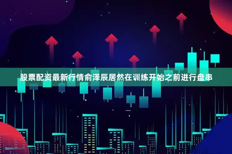 股票配资最新行情俞泽辰居然在训练开始之前进行盘串