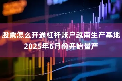股票怎么开通杠杆账户越南生产基地2025年6月份开始量产