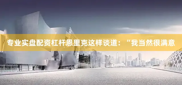 专业实盘配资杠杆恩里克这样谈道：“我当然很满意