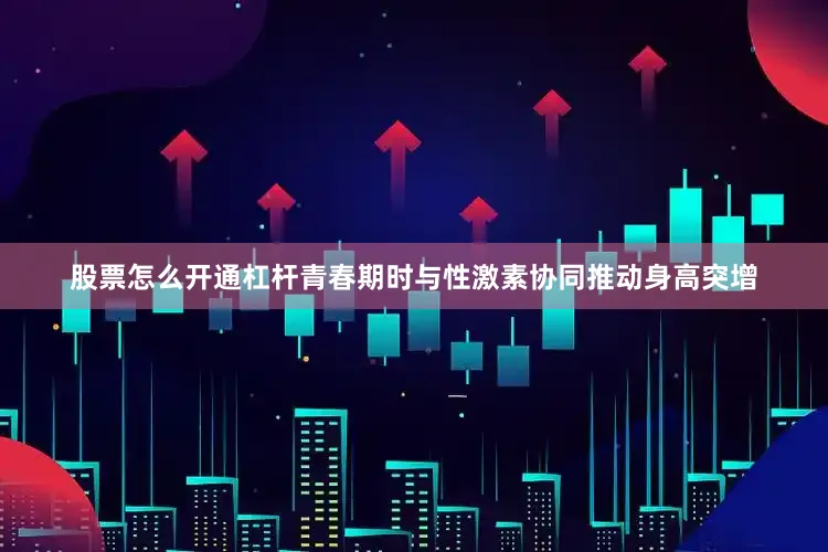 股票怎么开通杠杆青春期时与性激素协同推动身高突增