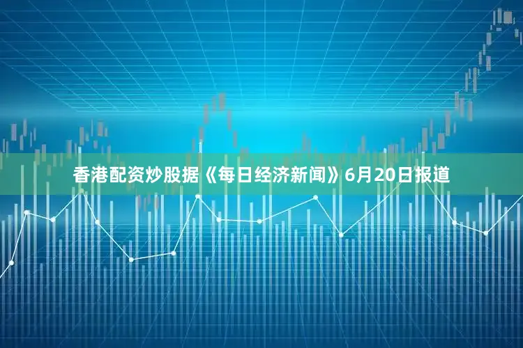 香港配资炒股据《每日经济新闻》6月20日报道