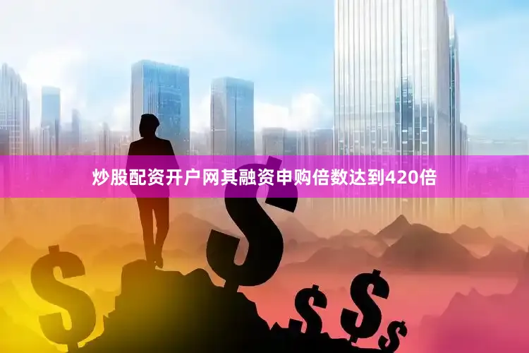 炒股配资开户网其融资申购倍数达到420倍