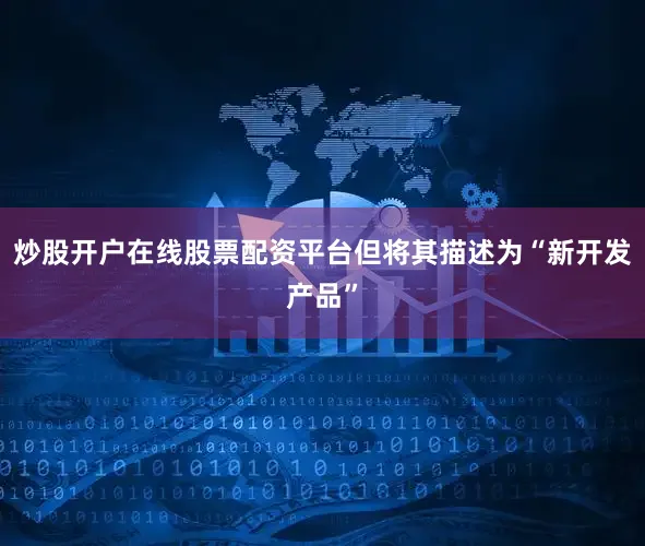 炒股开户在线股票配资平台但将其描述为“新开发产品”