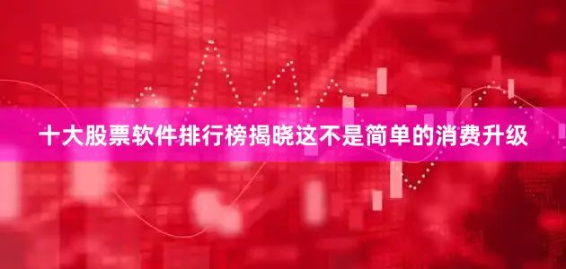 十大股票软件排行榜揭晓这不是简单的消费升级